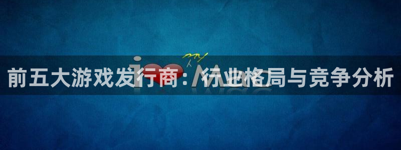im电竞官网代理开号怎么开：前五大游戏发行商：行业格局与竞争分析