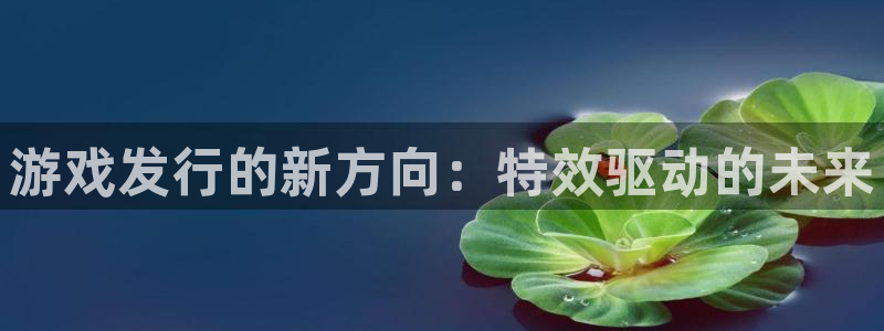 im电竞电商怎么样可靠吗：游戏发行的新方向：特效驱动的未来