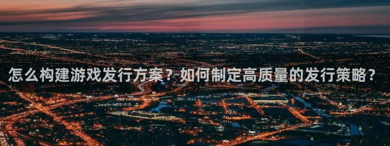im电竞官网注册地址在哪里啊：怎么构建游戏发行方案？如何制定高质量的发行策略？